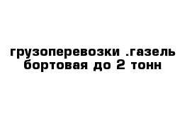 грузоперевозки .газель бортовая до 2 тонн